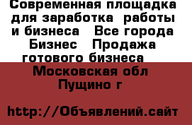 Современная площадка для заработка, работы и бизнеса - Все города Бизнес » Продажа готового бизнеса   . Московская обл.,Пущино г.